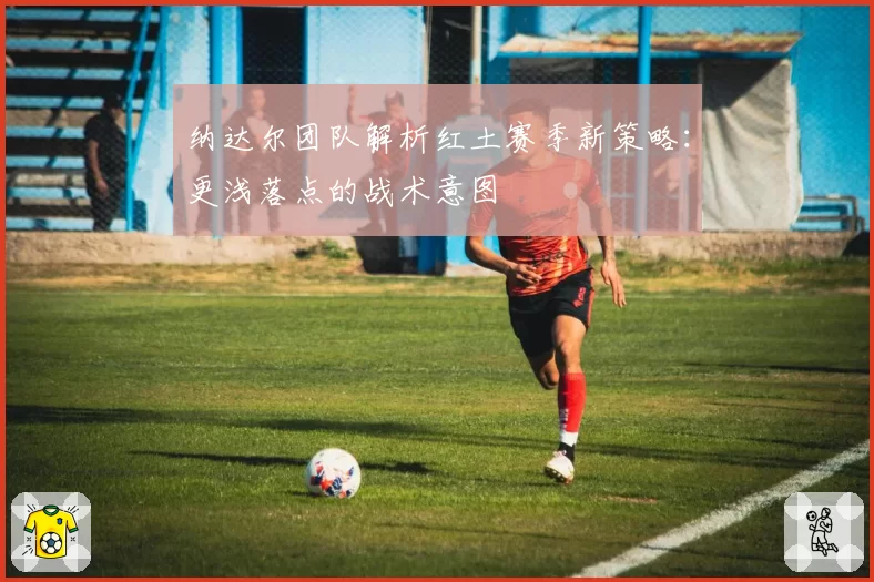 纳达尔团队解析红土赛季新策略：更浅落点的战术意图