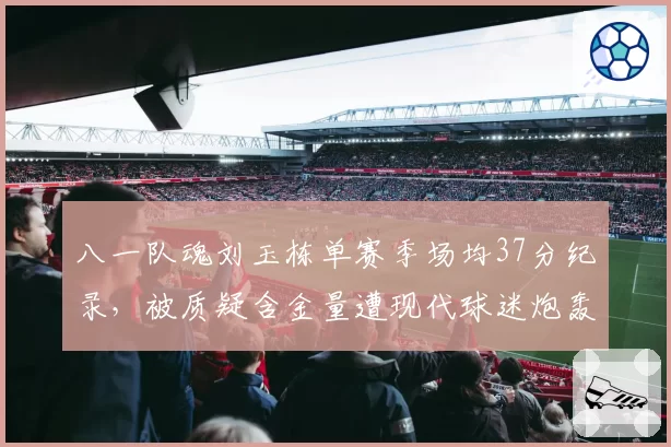 八一队魂刘玉栋单赛季场均37分纪录，被质疑含金量遭现代球迷炮轰