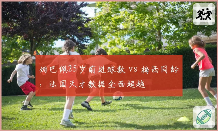 姆巴佩25岁前进球数 vs 梅西同龄,法国天才数据全面超越