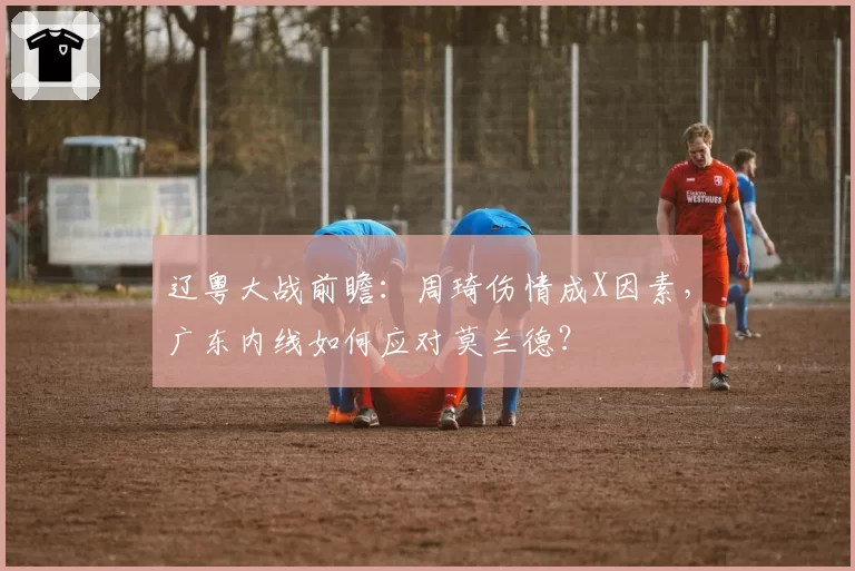 辽粤大战前瞻:周琦伤情成X因素,广东内线如何应对莫兰德?