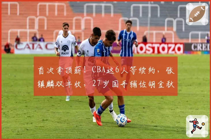 首次拿顶薪！CBA这6人等续约，张镇麟双丰收，27岁国手辅佐胡金秋