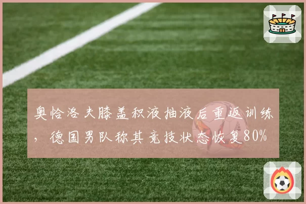 奥恰洛夫膝盖积液抽液后重返训练，德国男队称其竞技状态恢复80%