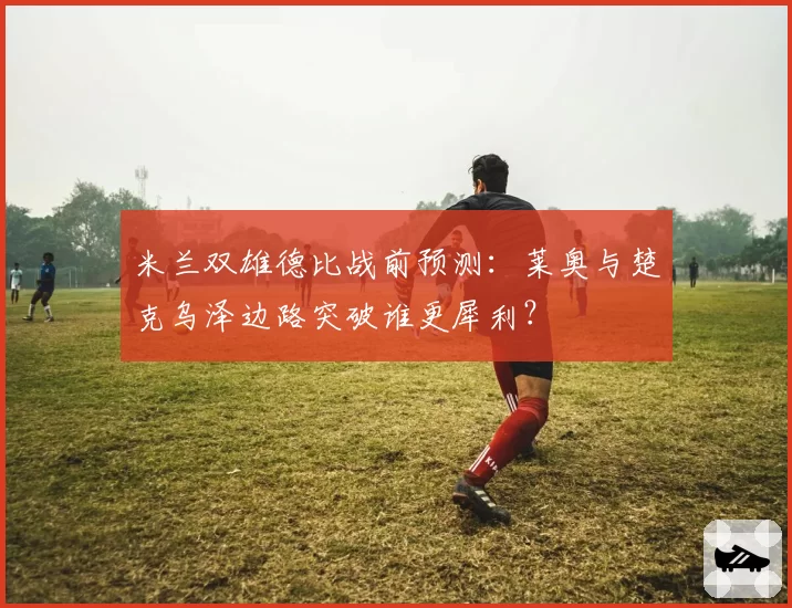米兰双雄德比战前预测:莱奥与楚克乌泽边路突破谁更犀利?