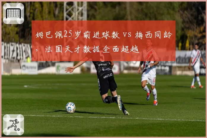 姆巴佩25岁前进球数 vs 梅西同龄,法国天才数据全面超越