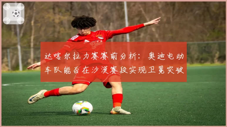 达喀尔拉力赛赛前分析:奥迪电动车队能否在沙漠赛段实现卫冕突破?