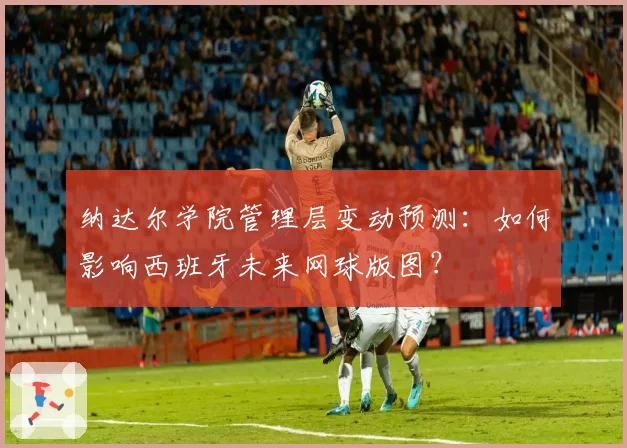 纳达尔学院管理层变动预测：如何影响西班牙未来网球版图？