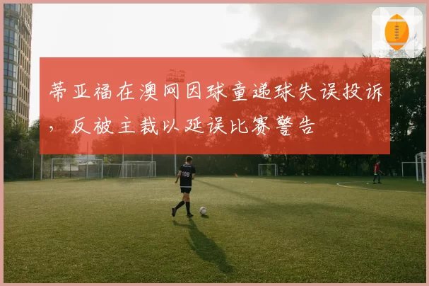 蒂亚福在澳网因球童递球失误投诉,反被主裁以延误比赛警告