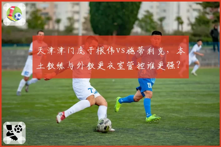 天津津门虎于根伟vs施蒂利克，本土教练与外教更衣室管控谁更强？