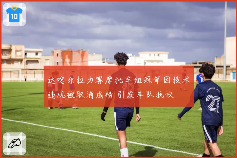 达喀尔拉力赛摩托车组冠军因技术违规被取消成绩 引发车队抗议