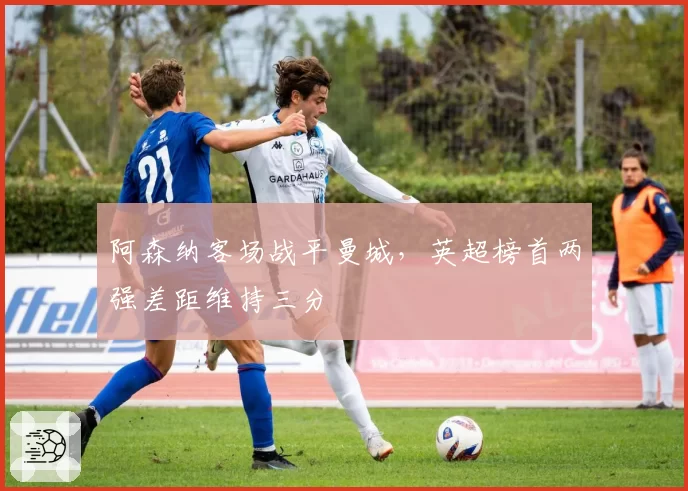 阿森纳客场战平曼城，英超榜首两强差距维持三分