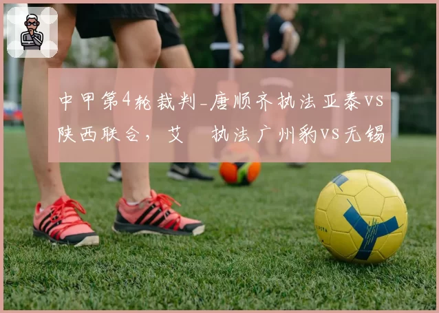 中甲第4轮裁判_唐顺齐执法亚泰vs陕西联合，艾堃执法广州豹vs无锡