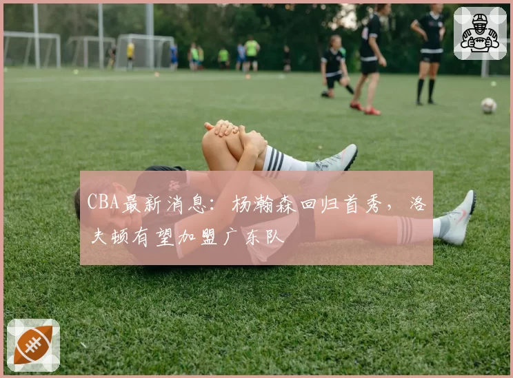 CBA最新消息：杨瀚森回归首秀，洛夫顿有望加盟广东队