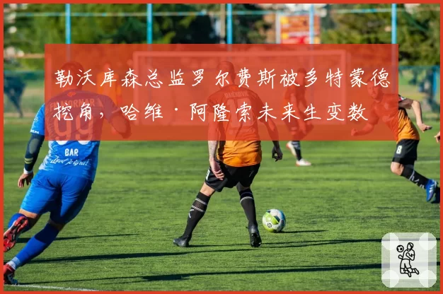 勒沃库森总监罗尔费斯被多特蒙德挖角，哈维·阿隆索未来生变数