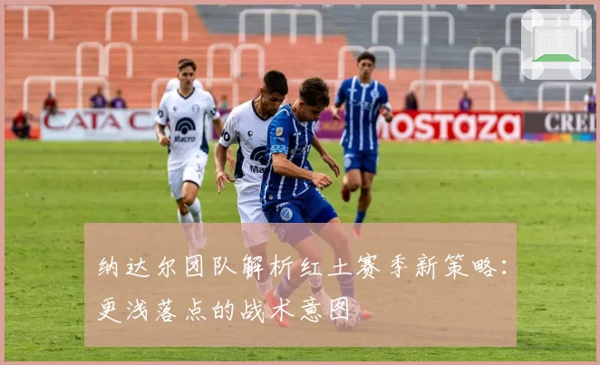 纳达尔团队解析红土赛季新策略：更浅落点的战术意图