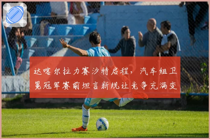 达喀尔拉力赛沙特启程,汽车组卫冕冠军赛前坦言新规让竞争充满变数