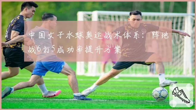 中国女子水球奥运战术体系：阵地战6打5成功率提升方案