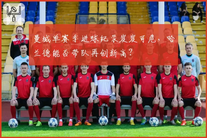 曼城单赛季进球纪录岌岌可危,哈兰德能否带队再创新高?