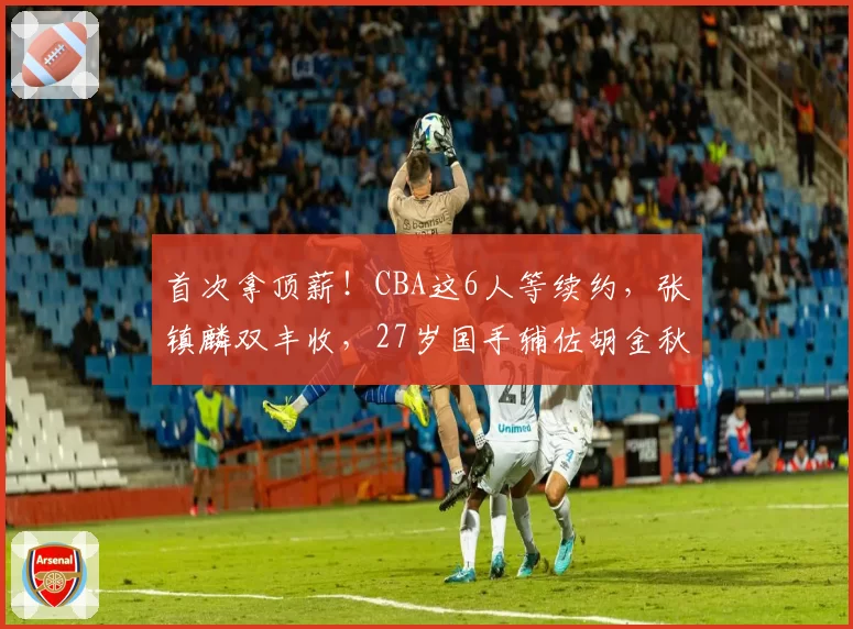首次拿顶薪！CBA这6人等续约，张镇麟双丰收，27岁国手辅佐胡金秋