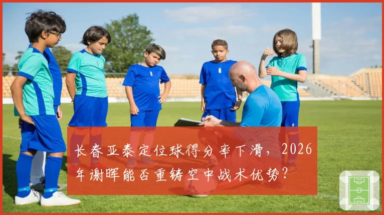 长春亚泰定位球得分率下滑,2026年谢晖能否重铸空中战术优势?