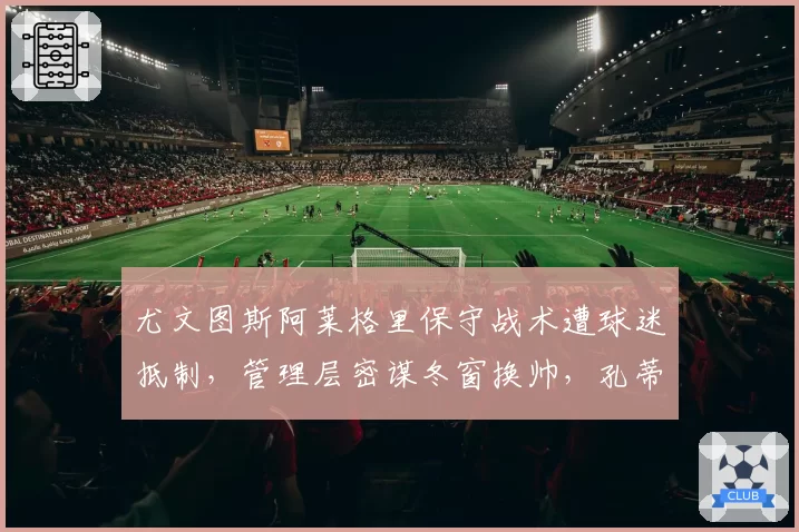 尤文图斯阿莱格里保守战术遭球迷抵制,管理层密谋冬窗换帅,孔蒂回归?