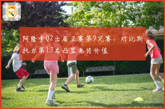 阿隆索Q2出局正赛第9完赛，对比斯托尔第13名凸显老将价值