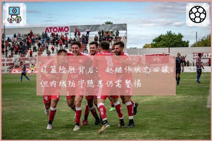 辽篮险胜背后:赵继伟状态回暖,但内线防守隐患仍需警惕