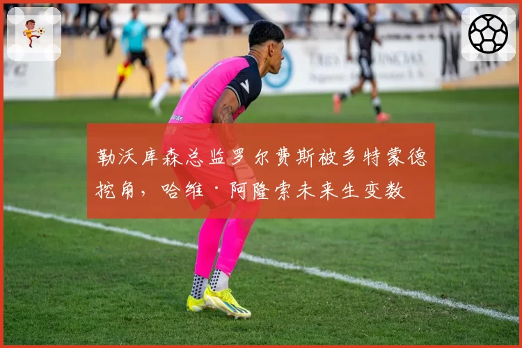 勒沃库森总监罗尔费斯被多特蒙德挖角,哈维·阿隆索未来生变数