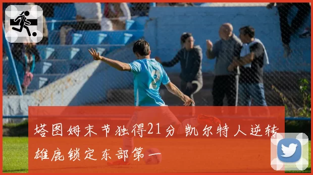 塔图姆末节独得21分 凯尔特人逆转雄鹿锁定东部第一