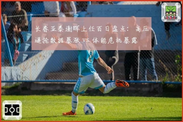 长春亚泰谢晖上任百日盘点:高压逼抢数据暴涨 vs 体能危机暴露