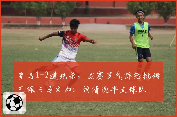 皇马1-2遭绝杀，龙赛罗气炸怒批姆巴佩卡马文加：该清洗半支球队