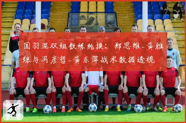 国羽混双组教练轮换：郑思维_黄雅琼与冯彦哲_黄东萍战术数据透视