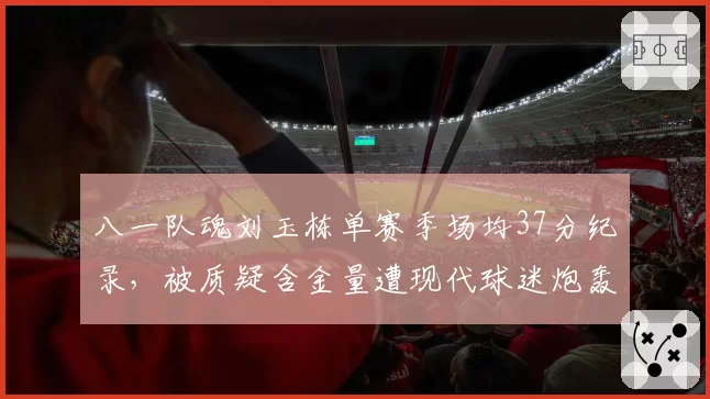 八一队魂刘玉栋单赛季场均37分纪录，被质疑含金量遭现代球迷炮轰