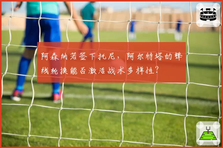 阿森纳若签下托尼，阿尔特塔的锋线轮换能否激活战术多样性？