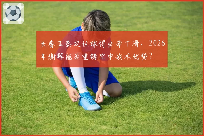 长春亚泰定位球得分率下滑,2026年谢晖能否重铸空中战术优势?