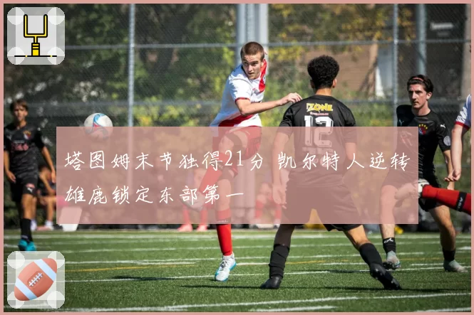 塔图姆末节独得21分 凯尔特人逆转雄鹿锁定东部第一