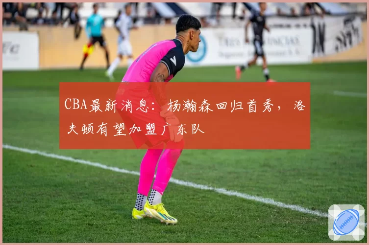 CBA最新消息：杨瀚森回归首秀，洛夫顿有望加盟广东队