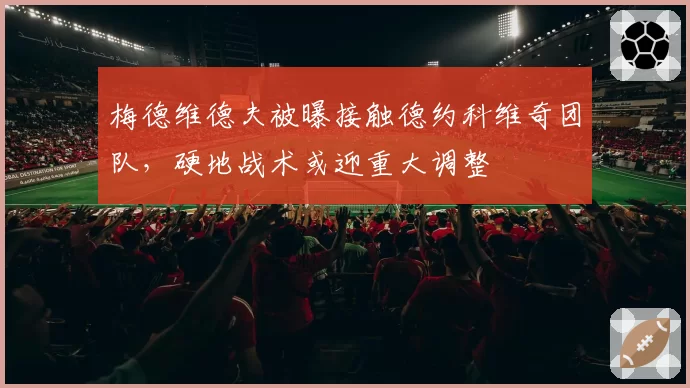 梅德维德夫被曝接触德约科维奇团队,硬地战术或迎重大调整