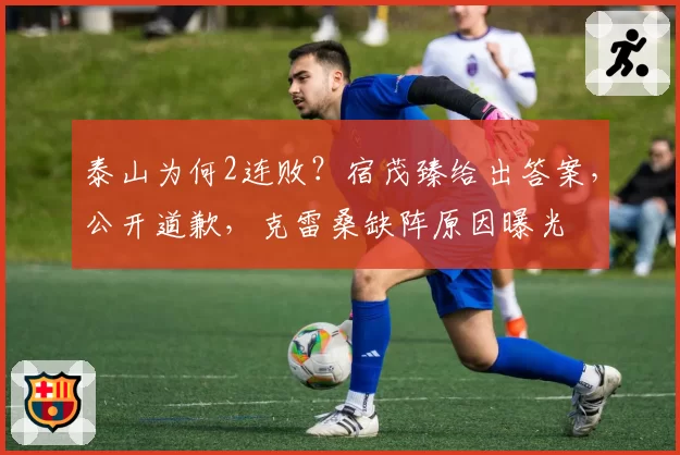 泰山为何2连败?宿茂臻给出答案,公开道歉,克雷桑缺阵原因曝光