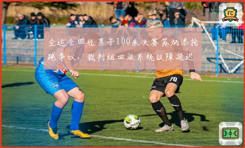 全运会田径男子100米决赛苏炳添抢跑争议，裁判组回放系统故障延迟出判罚