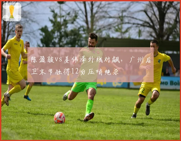陈盈骏vs姜伟泽外线对飙,广州后卫末节独得12分压哨绝杀