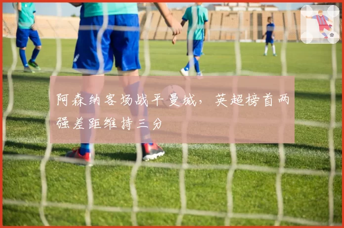 阿森纳客场战平曼城，英超榜首两强差距维持三分