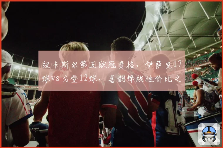 纽卡斯尔第五欧冠资格,伊萨克17球vs戈登12球,喜鹊锋线性价比之争