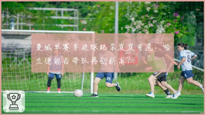 曼城单赛季进球纪录岌岌可危,哈兰德能否带队再创新高?