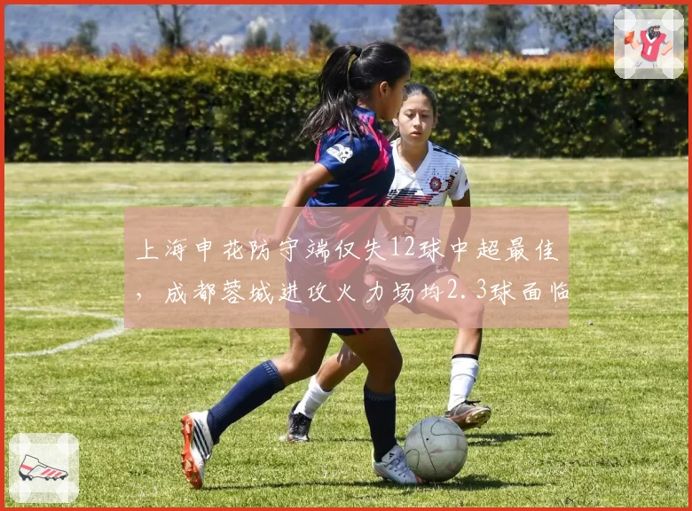 上海申花防守端仅失12球中超最佳,成都蓉城进攻火力场均2.3球面临严峻考验