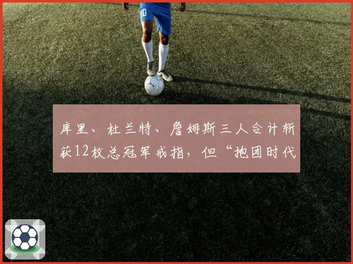 库里、杜兰特、詹姆斯三人合计斩获12枚总冠军戒指,但“抱团时代”是否让历史纪录贬值?