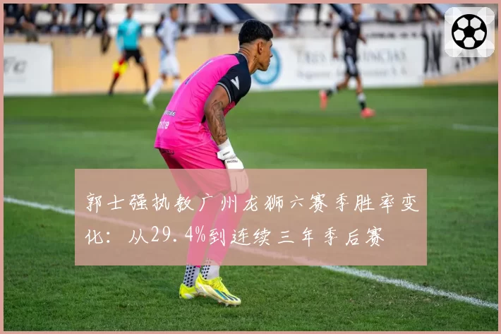 郭士强执教广州龙狮六赛季胜率变化:从29.4%到连续三年季后赛