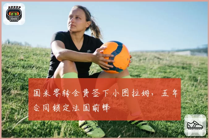 国米零转会费签下小图拉姆,五年合同锁定法国前锋