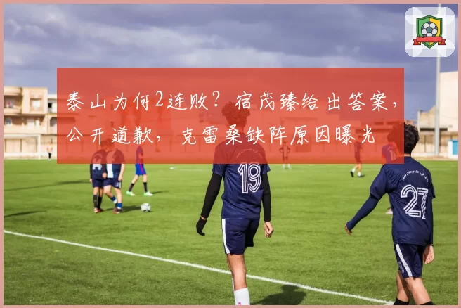 泰山为何2连败?宿茂臻给出答案,公开道歉,克雷桑缺阵原因曝光