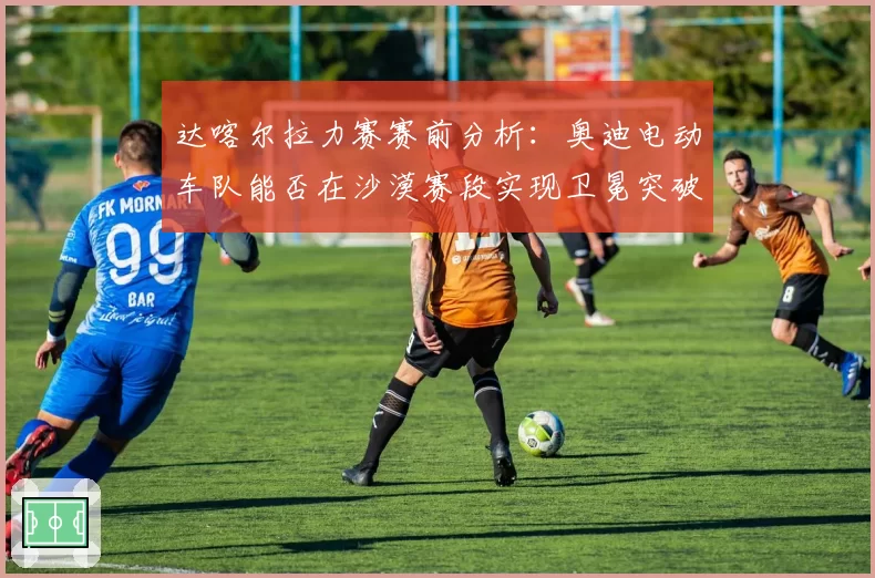 达喀尔拉力赛赛前分析：奥迪电动车队能否在沙漠赛段实现卫冕突破？