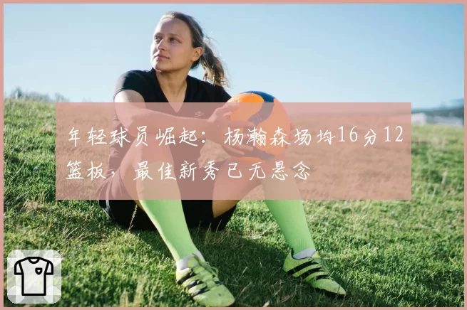年轻球员崛起:杨瀚森场均16分12篮板,最佳新秀已无悬念